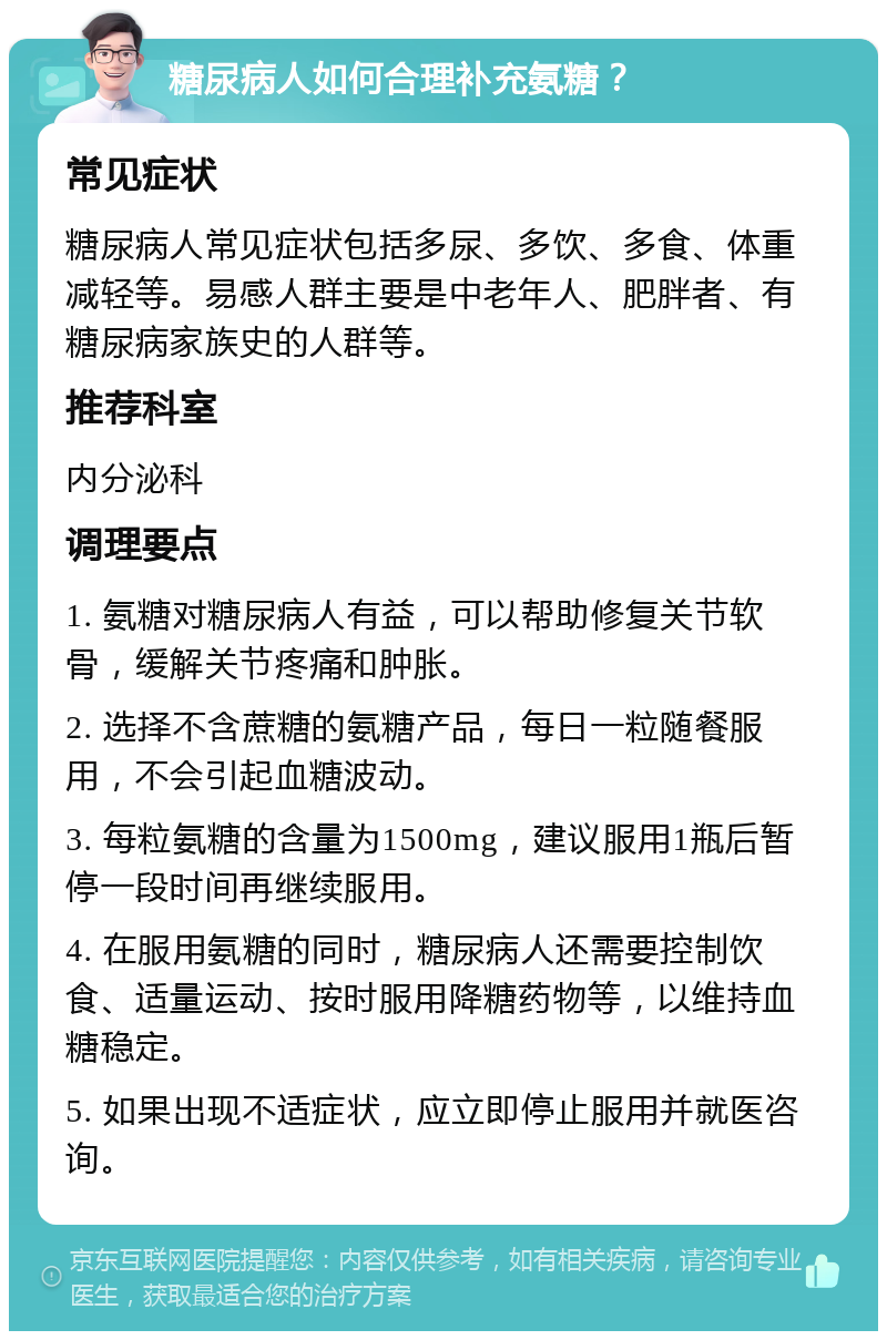 糖尿病人如何合理补充氨糖？ 常见症状 糖尿病人常见症状包括多尿、多饮、多食、体重减轻等。易感人群主要是中老年人、肥胖者、有糖尿病家族史的人群等。 推荐科室 内分泌科 调理要点 1. 氨糖对糖尿病人有益，可以帮助修复关节软骨，缓解关节疼痛和肿胀。 2. 选择不含蔗糖的氨糖产品，每日一粒随餐服用，不会引起血糖波动。 3. 每粒氨糖的含量为1500mg，建议服用1瓶后暂停一段时间再继续服用。 4. 在服用氨糖的同时，糖尿病人还需要控制饮食、适量运动、按时服用降糖药物等，以维持血糖稳定。 5. 如果出现不适症状，应立即停止服用并就医咨询。