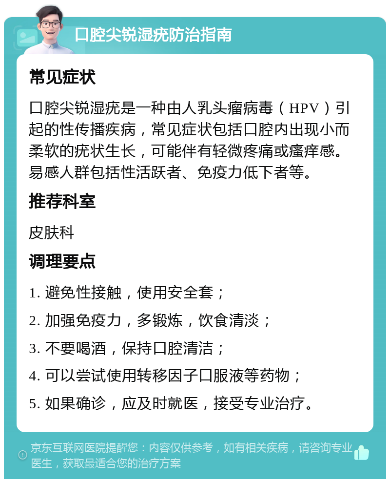 口腔尖锐湿疣防治指南 常见症状 口腔尖锐湿疣是一种由人乳头瘤病毒（HPV）引起的性传播疾病，常见症状包括口腔内出现小而柔软的疣状生长，可能伴有轻微疼痛或瘙痒感。易感人群包括性活跃者、免疫力低下者等。 推荐科室 皮肤科 调理要点 1. 避免性接触，使用安全套； 2. 加强免疫力，多锻炼，饮食清淡； 3. 不要喝酒，保持口腔清洁； 4. 可以尝试使用转移因子口服液等药物； 5. 如果确诊，应及时就医，接受专业治疗。