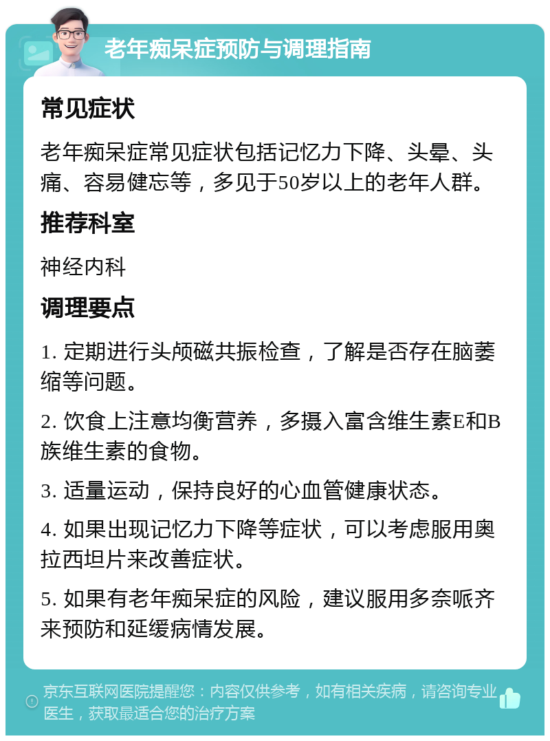 老年痴呆症预防与调理指南 常见症状 老年痴呆症常见症状包括记忆力下降、头晕、头痛、容易健忘等，多见于50岁以上的老年人群。 推荐科室 神经内科 调理要点 1. 定期进行头颅磁共振检查，了解是否存在脑萎缩等问题。 2. 饮食上注意均衡营养，多摄入富含维生素E和B族维生素的食物。 3. 适量运动，保持良好的心血管健康状态。 4. 如果出现记忆力下降等症状，可以考虑服用奥拉西坦片来改善症状。 5. 如果有老年痴呆症的风险，建议服用多奈哌齐来预防和延缓病情发展。