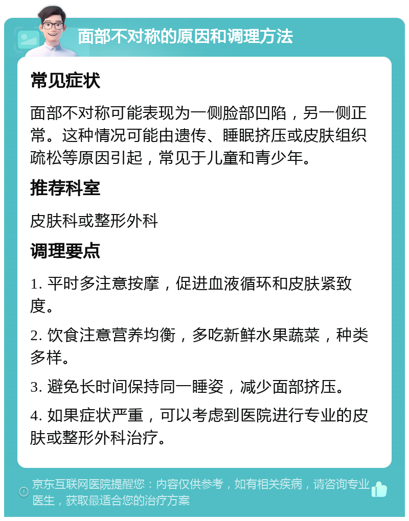 面部不对称的原因和调理方法 常见症状 面部不对称可能表现为一侧脸部凹陷，另一侧正常。这种情况可能由遗传、睡眠挤压或皮肤组织疏松等原因引起，常见于儿童和青少年。 推荐科室 皮肤科或整形外科 调理要点 1. 平时多注意按摩，促进血液循环和皮肤紧致度。 2. 饮食注意营养均衡，多吃新鲜水果蔬菜，种类多样。 3. 避免长时间保持同一睡姿，减少面部挤压。 4. 如果症状严重，可以考虑到医院进行专业的皮肤或整形外科治疗。