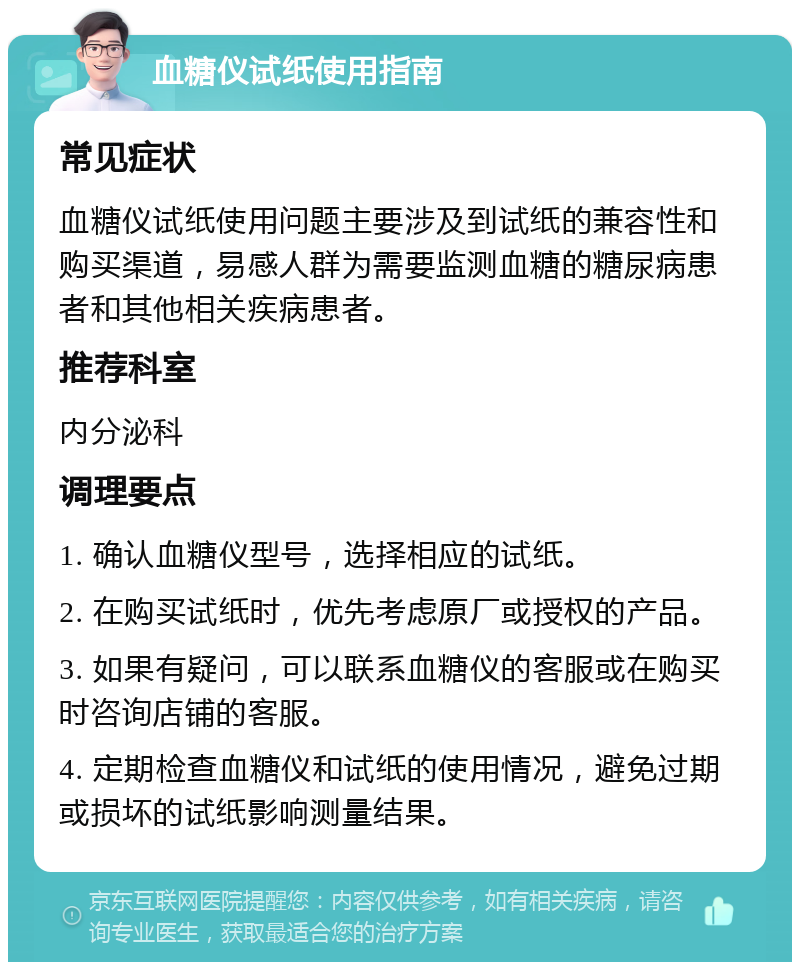 血糖仪试纸使用指南 常见症状 血糖仪试纸使用问题主要涉及到试纸的兼容性和购买渠道，易感人群为需要监测血糖的糖尿病患者和其他相关疾病患者。 推荐科室 内分泌科 调理要点 1. 确认血糖仪型号，选择相应的试纸。 2. 在购买试纸时，优先考虑原厂或授权的产品。 3. 如果有疑问，可以联系血糖仪的客服或在购买时咨询店铺的客服。 4. 定期检查血糖仪和试纸的使用情况，避免过期或损坏的试纸影响测量结果。