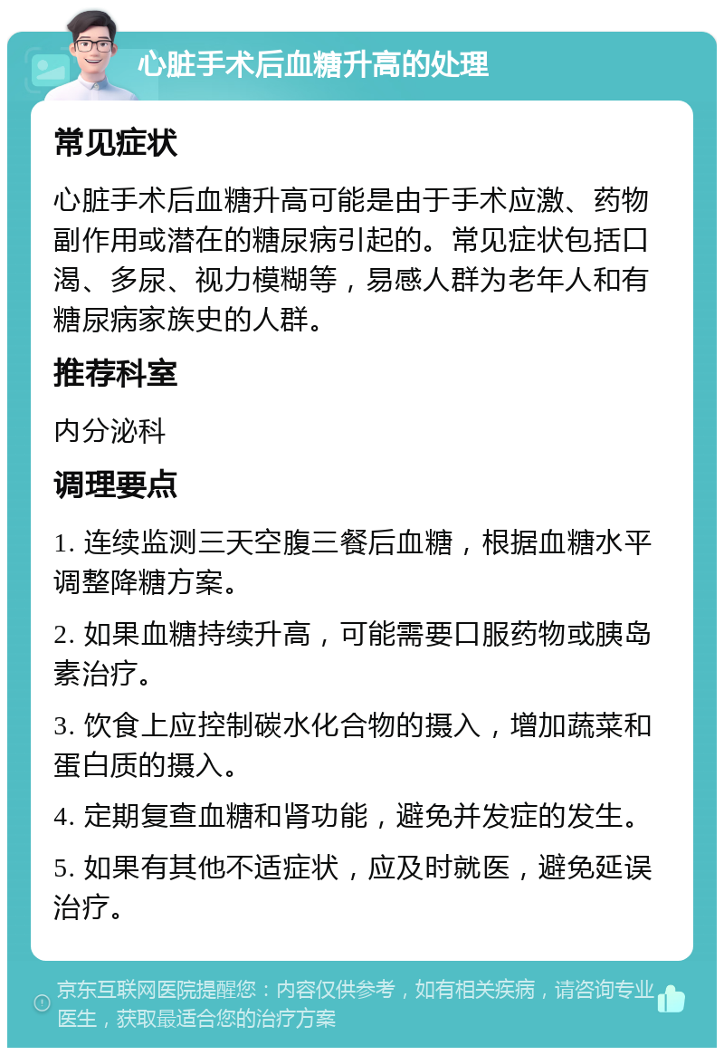 心脏手术后血糖升高的处理 常见症状 心脏手术后血糖升高可能是由于手术应激、药物副作用或潜在的糖尿病引起的。常见症状包括口渴、多尿、视力模糊等，易感人群为老年人和有糖尿病家族史的人群。 推荐科室 内分泌科 调理要点 1. 连续监测三天空腹三餐后血糖，根据血糖水平调整降糖方案。 2. 如果血糖持续升高，可能需要口服药物或胰岛素治疗。 3. 饮食上应控制碳水化合物的摄入，增加蔬菜和蛋白质的摄入。 4. 定期复查血糖和肾功能，避免并发症的发生。 5. 如果有其他不适症状，应及时就医，避免延误治疗。