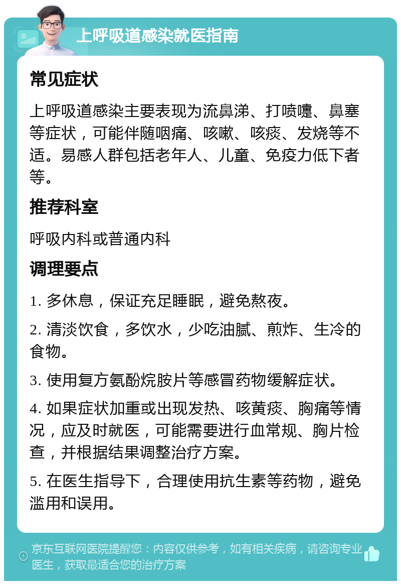 上呼吸道感染就医指南 常见症状 上呼吸道感染主要表现为流鼻涕、打喷嚏、鼻塞等症状，可能伴随咽痛、咳嗽、咳痰、发烧等不适。易感人群包括老年人、儿童、免疫力低下者等。 推荐科室 呼吸内科或普通内科 调理要点 1. 多休息，保证充足睡眠，避免熬夜。 2. 清淡饮食，多饮水，少吃油腻、煎炸、生冷的食物。 3. 使用复方氨酚烷胺片等感冒药物缓解症状。 4. 如果症状加重或出现发热、咳黄痰、胸痛等情况，应及时就医，可能需要进行血常规、胸片检查，并根据结果调整治疗方案。 5. 在医生指导下，合理使用抗生素等药物，避免滥用和误用。