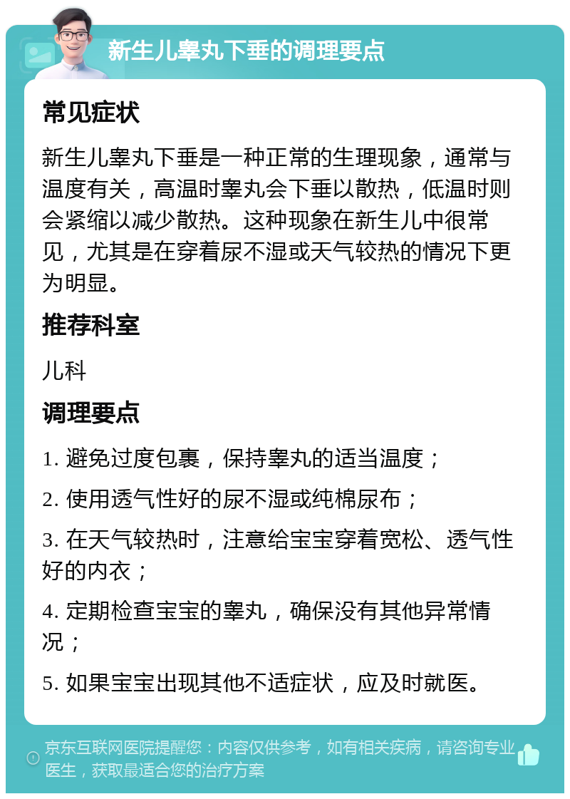 新生儿睾丸下垂的调理要点 常见症状 新生儿睾丸下垂是一种正常的生理现象，通常与温度有关，高温时睾丸会下垂以散热，低温时则会紧缩以减少散热。这种现象在新生儿中很常见，尤其是在穿着尿不湿或天气较热的情况下更为明显。 推荐科室 儿科 调理要点 1. 避免过度包裹，保持睾丸的适当温度； 2. 使用透气性好的尿不湿或纯棉尿布； 3. 在天气较热时，注意给宝宝穿着宽松、透气性好的内衣； 4. 定期检查宝宝的睾丸，确保没有其他异常情况； 5. 如果宝宝出现其他不适症状，应及时就医。