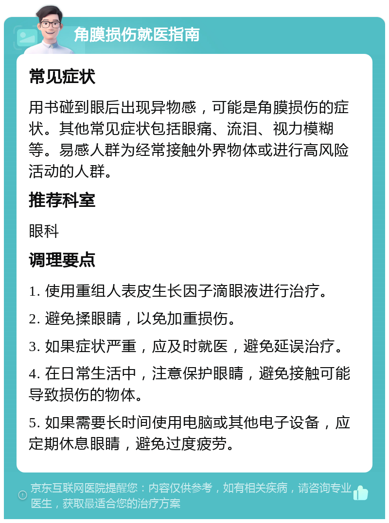 角膜损伤就医指南 常见症状 用书碰到眼后出现异物感，可能是角膜损伤的症状。其他常见症状包括眼痛、流泪、视力模糊等。易感人群为经常接触外界物体或进行高风险活动的人群。 推荐科室 眼科 调理要点 1. 使用重组人表皮生长因子滴眼液进行治疗。 2. 避免揉眼睛，以免加重损伤。 3. 如果症状严重，应及时就医，避免延误治疗。 4. 在日常生活中，注意保护眼睛，避免接触可能导致损伤的物体。 5. 如果需要长时间使用电脑或其他电子设备，应定期休息眼睛，避免过度疲劳。