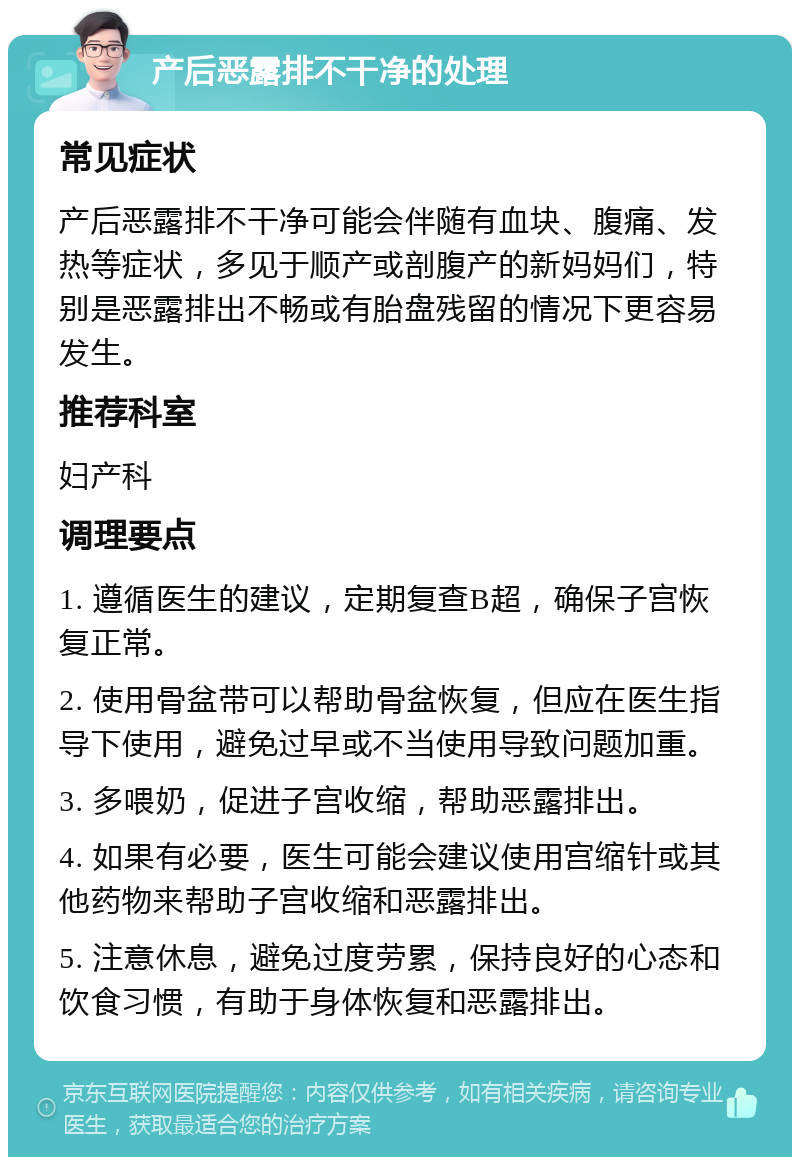 产后恶露排不干净的处理 常见症状 产后恶露排不干净可能会伴随有血块、腹痛、发热等症状，多见于顺产或剖腹产的新妈妈们，特别是恶露排出不畅或有胎盘残留的情况下更容易发生。 推荐科室 妇产科 调理要点 1. 遵循医生的建议，定期复查B超，确保子宫恢复正常。 2. 使用骨盆带可以帮助骨盆恢复，但应在医生指导下使用，避免过早或不当使用导致问题加重。 3. 多喂奶，促进子宫收缩，帮助恶露排出。 4. 如果有必要，医生可能会建议使用宫缩针或其他药物来帮助子宫收缩和恶露排出。 5. 注意休息，避免过度劳累，保持良好的心态和饮食习惯，有助于身体恢复和恶露排出。