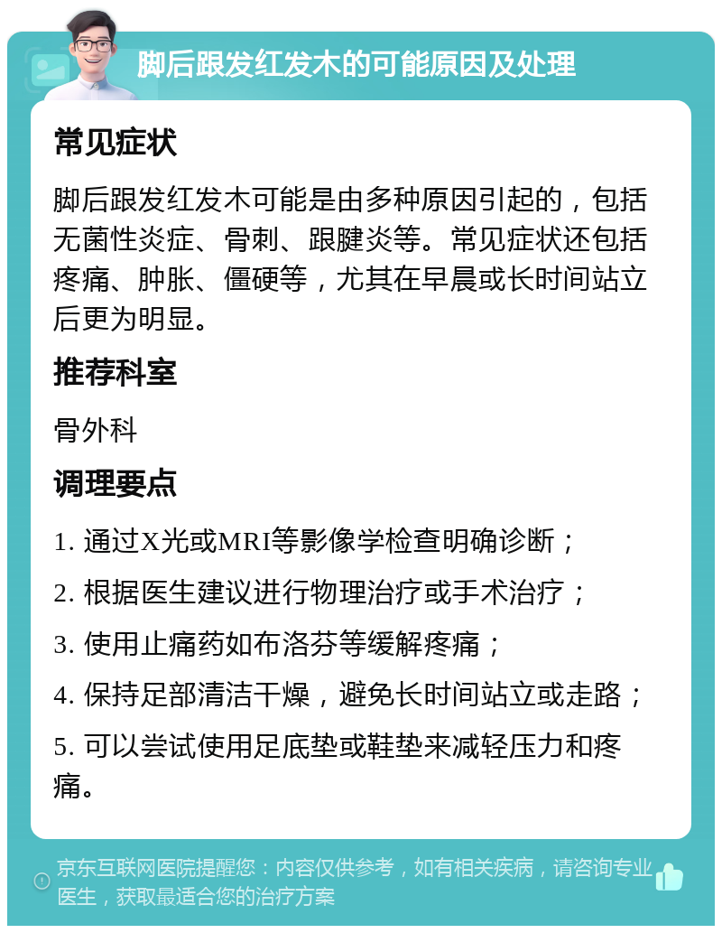 脚后跟发红发木的可能原因及处理 常见症状 脚后跟发红发木可能是由多种原因引起的，包括无菌性炎症、骨刺、跟腱炎等。常见症状还包括疼痛、肿胀、僵硬等，尤其在早晨或长时间站立后更为明显。 推荐科室 骨外科 调理要点 1. 通过X光或MRI等影像学检查明确诊断； 2. 根据医生建议进行物理治疗或手术治疗； 3. 使用止痛药如布洛芬等缓解疼痛； 4. 保持足部清洁干燥，避免长时间站立或走路； 5. 可以尝试使用足底垫或鞋垫来减轻压力和疼痛。