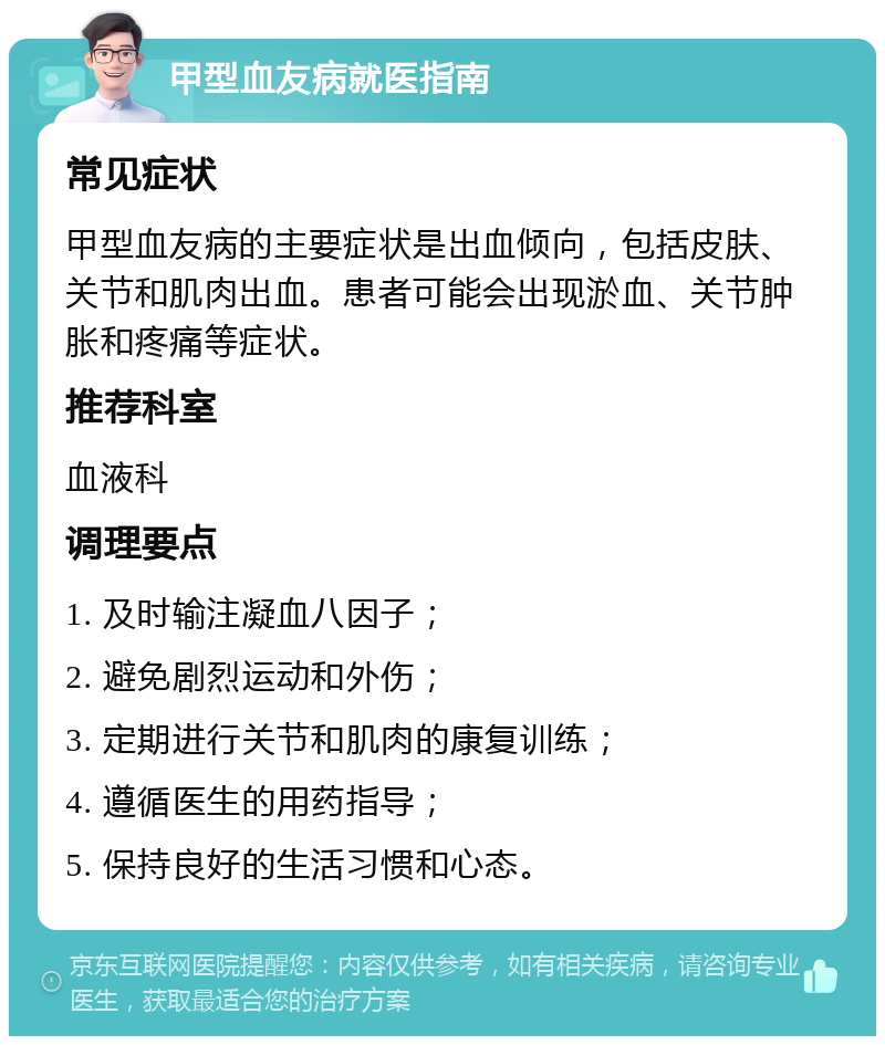 甲型血友病就医指南 常见症状 甲型血友病的主要症状是出血倾向，包括皮肤、关节和肌肉出血。患者可能会出现淤血、关节肿胀和疼痛等症状。 推荐科室 血液科 调理要点 1. 及时输注凝血八因子； 2. 避免剧烈运动和外伤； 3. 定期进行关节和肌肉的康复训练； 4. 遵循医生的用药指导； 5. 保持良好的生活习惯和心态。