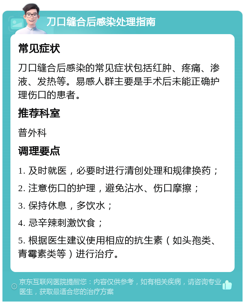 刀口缝合后感染处理指南 常见症状 刀口缝合后感染的常见症状包括红肿、疼痛、渗液、发热等。易感人群主要是手术后未能正确护理伤口的患者。 推荐科室 普外科 调理要点 1. 及时就医，必要时进行清创处理和规律换药； 2. 注意伤口的护理，避免沾水、伤口摩擦； 3. 保持休息，多饮水； 4. 忌辛辣刺激饮食； 5. 根据医生建议使用相应的抗生素（如头孢类、青霉素类等）进行治疗。