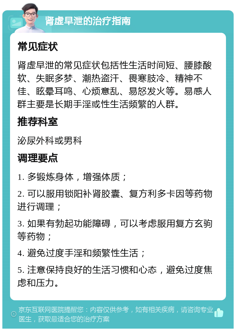 肾虚早泄的治疗指南 常见症状 肾虚早泄的常见症状包括性生活时间短、腰膝酸软、失眠多梦、潮热盗汗、畏寒肢冷、精神不佳、眩晕耳鸣、心烦意乱、易怒发火等。易感人群主要是长期手淫或性生活频繁的人群。 推荐科室 泌尿外科或男科 调理要点 1. 多锻炼身体，增强体质； 2. 可以服用锁阳补肾胶囊、复方利多卡因等药物进行调理； 3. 如果有勃起功能障碍，可以考虑服用复方玄驹等药物； 4. 避免过度手淫和频繁性生活； 5. 注意保持良好的生活习惯和心态，避免过度焦虑和压力。