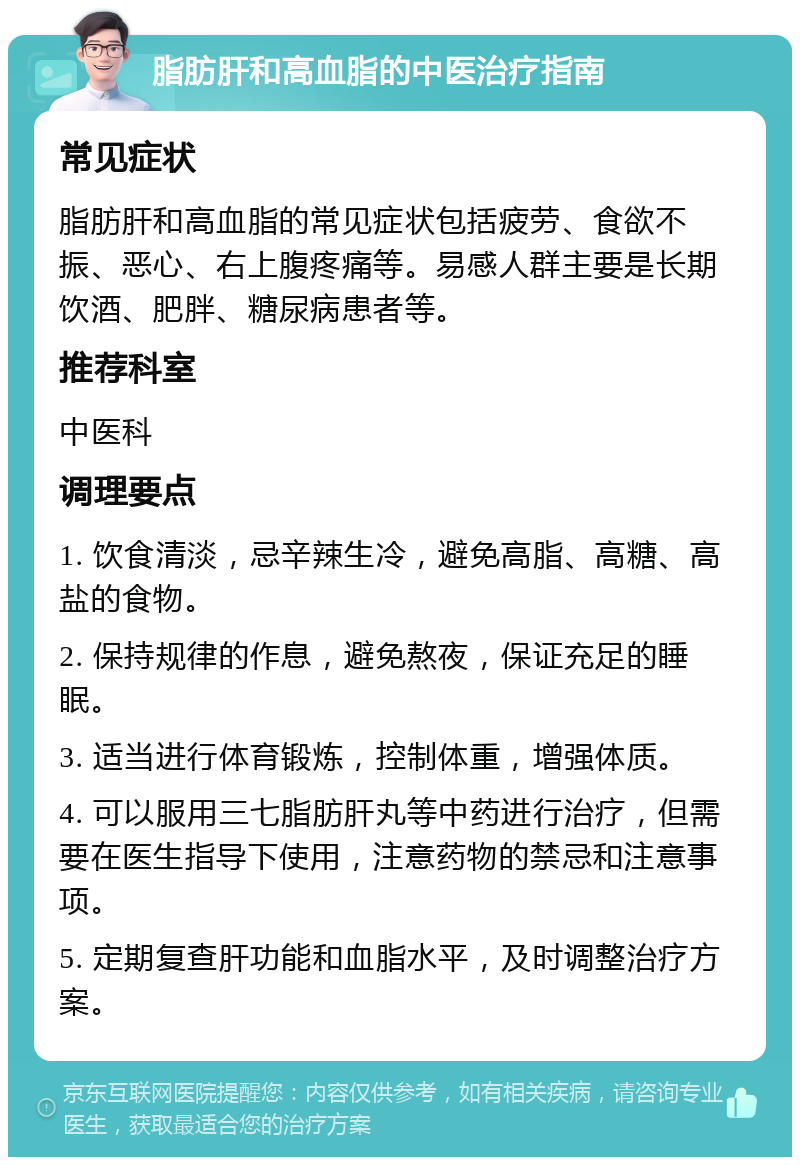 脂肪肝和高血脂的中医治疗指南 常见症状 脂肪肝和高血脂的常见症状包括疲劳、食欲不振、恶心、右上腹疼痛等。易感人群主要是长期饮酒、肥胖、糖尿病患者等。 推荐科室 中医科 调理要点 1. 饮食清淡，忌辛辣生冷，避免高脂、高糖、高盐的食物。 2. 保持规律的作息，避免熬夜，保证充足的睡眠。 3. 适当进行体育锻炼，控制体重，增强体质。 4. 可以服用三七脂肪肝丸等中药进行治疗，但需要在医生指导下使用，注意药物的禁忌和注意事项。 5. 定期复查肝功能和血脂水平，及时调整治疗方案。