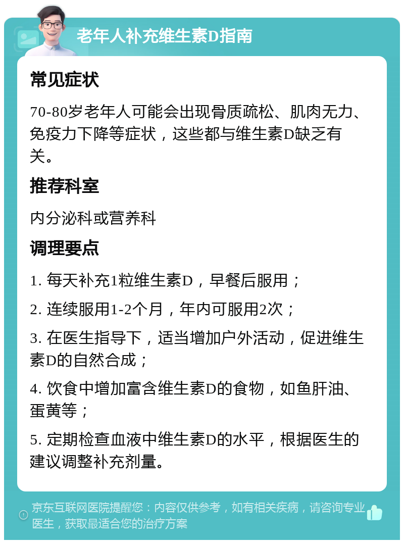 老年人补充维生素D指南 常见症状 70-80岁老年人可能会出现骨质疏松、肌肉无力、免疫力下降等症状，这些都与维生素D缺乏有关。 推荐科室 内分泌科或营养科 调理要点 1. 每天补充1粒维生素D，早餐后服用； 2. 连续服用1-2个月，年内可服用2次； 3. 在医生指导下，适当增加户外活动，促进维生素D的自然合成； 4. 饮食中增加富含维生素D的食物，如鱼肝油、蛋黄等； 5. 定期检查血液中维生素D的水平，根据医生的建议调整补充剂量。