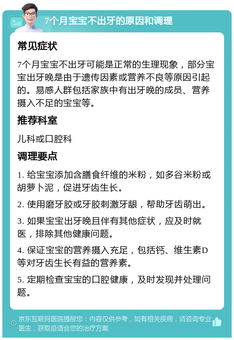 7个月宝宝不出牙的原因和调理 常见症状 7个月宝宝不出牙可能是正常的生理现象，部分宝宝出牙晚是由于遗传因素或营养不良等原因引起的。易感人群包括家族中有出牙晚的成员、营养摄入不足的宝宝等。 推荐科室 儿科或口腔科 调理要点 1. 给宝宝添加含膳食纤维的米粉，如多谷米粉或胡萝卜泥，促进牙齿生长。 2. 使用磨牙胶或牙胶刺激牙龈，帮助牙齿萌出。 3. 如果宝宝出牙晚且伴有其他症状，应及时就医，排除其他健康问题。 4. 保证宝宝的营养摄入充足，包括钙、维生素D等对牙齿生长有益的营养素。 5. 定期检查宝宝的口腔健康，及时发现并处理问题。