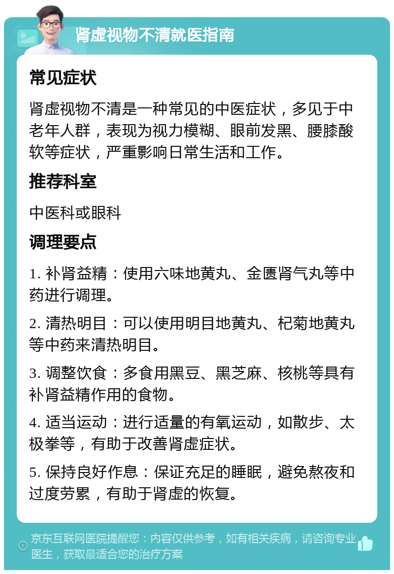 肾虚视物不清就医指南 常见症状 肾虚视物不清是一种常见的中医症状，多见于中老年人群，表现为视力模糊、眼前发黑、腰膝酸软等症状，严重影响日常生活和工作。 推荐科室 中医科或眼科 调理要点 1. 补肾益精：使用六味地黄丸、金匮肾气丸等中药进行调理。 2. 清热明目：可以使用明目地黄丸、杞菊地黄丸等中药来清热明目。 3. 调整饮食：多食用黑豆、黑芝麻、核桃等具有补肾益精作用的食物。 4. 适当运动：进行适量的有氧运动，如散步、太极拳等，有助于改善肾虚症状。 5. 保持良好作息：保证充足的睡眠，避免熬夜和过度劳累，有助于肾虚的恢复。