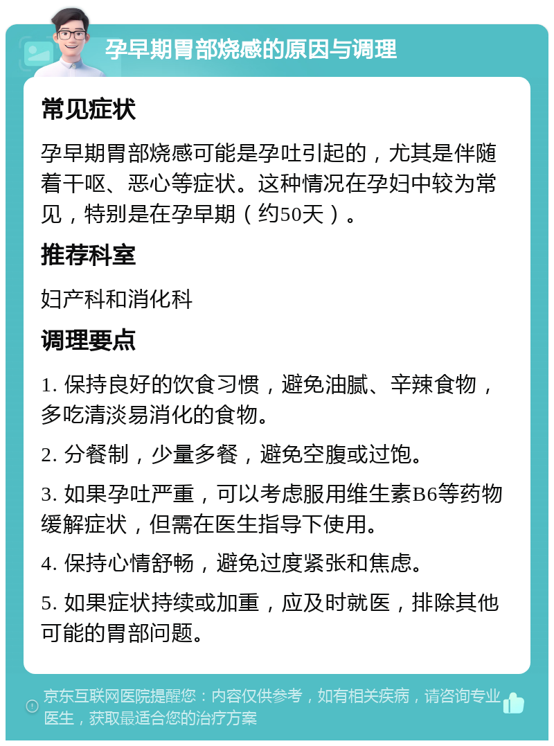 孕早期胃部烧感的原因与调理 常见症状 孕早期胃部烧感可能是孕吐引起的，尤其是伴随着干呕、恶心等症状。这种情况在孕妇中较为常见，特别是在孕早期（约50天）。 推荐科室 妇产科和消化科 调理要点 1. 保持良好的饮食习惯，避免油腻、辛辣食物，多吃清淡易消化的食物。 2. 分餐制，少量多餐，避免空腹或过饱。 3. 如果孕吐严重，可以考虑服用维生素B6等药物缓解症状，但需在医生指导下使用。 4. 保持心情舒畅，避免过度紧张和焦虑。 5. 如果症状持续或加重，应及时就医，排除其他可能的胃部问题。