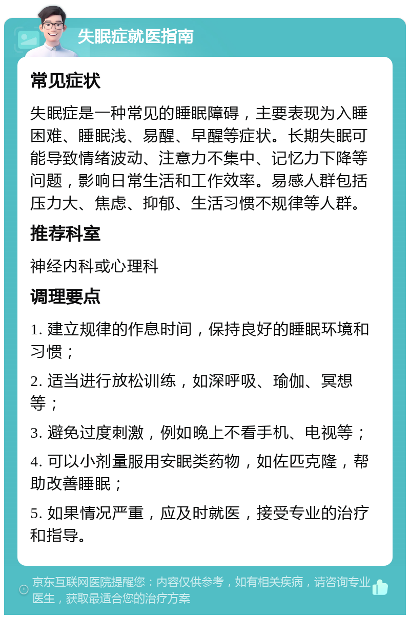 失眠症就医指南 常见症状 失眠症是一种常见的睡眠障碍，主要表现为入睡困难、睡眠浅、易醒、早醒等症状。长期失眠可能导致情绪波动、注意力不集中、记忆力下降等问题，影响日常生活和工作效率。易感人群包括压力大、焦虑、抑郁、生活习惯不规律等人群。 推荐科室 神经内科或心理科 调理要点 1. 建立规律的作息时间，保持良好的睡眠环境和习惯； 2. 适当进行放松训练，如深呼吸、瑜伽、冥想等； 3. 避免过度刺激，例如晚上不看手机、电视等； 4. 可以小剂量服用安眠类药物，如佐匹克隆，帮助改善睡眠； 5. 如果情况严重，应及时就医，接受专业的治疗和指导。