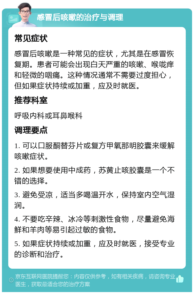 感冒后咳嗽的治疗与调理 常见症状 感冒后咳嗽是一种常见的症状，尤其是在感冒恢复期。患者可能会出现白天严重的咳嗽、喉咙痒和轻微的咽痛。这种情况通常不需要过度担心，但如果症状持续或加重，应及时就医。 推荐科室 呼吸内科或耳鼻喉科 调理要点 1. 可以口服酮替芬片或复方甲氧那明胶囊来缓解咳嗽症状。 2. 如果想要使用中成药，苏黄止咳胶囊是一个不错的选择。 3. 避免受凉，适当多喝温开水，保持室内空气湿润。 4. 不要吃辛辣、冰冷等刺激性食物，尽量避免海鲜和羊肉等易引起过敏的食物。 5. 如果症状持续或加重，应及时就医，接受专业的诊断和治疗。