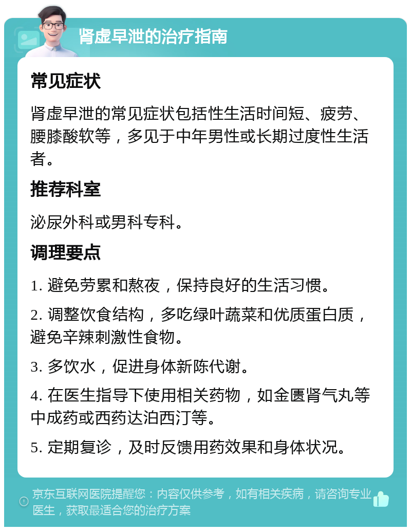 肾虚早泄的治疗指南 常见症状 肾虚早泄的常见症状包括性生活时间短、疲劳、腰膝酸软等，多见于中年男性或长期过度性生活者。 推荐科室 泌尿外科或男科专科。 调理要点 1. 避免劳累和熬夜，保持良好的生活习惯。 2. 调整饮食结构，多吃绿叶蔬菜和优质蛋白质，避免辛辣刺激性食物。 3. 多饮水，促进身体新陈代谢。 4. 在医生指导下使用相关药物，如金匮肾气丸等中成药或西药达泊西汀等。 5. 定期复诊，及时反馈用药效果和身体状况。