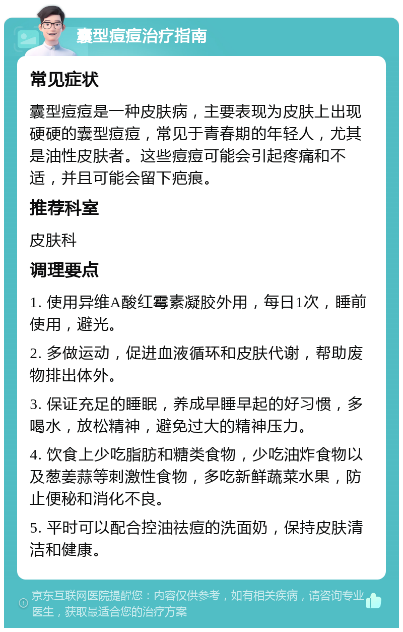 囊型痘痘治疗指南 常见症状 囊型痘痘是一种皮肤病，主要表现为皮肤上出现硬硬的囊型痘痘，常见于青春期的年轻人，尤其是油性皮肤者。这些痘痘可能会引起疼痛和不适，并且可能会留下疤痕。 推荐科室 皮肤科 调理要点 1. 使用异维A酸红霉素凝胶外用，每日1次，睡前使用，避光。 2. 多做运动，促进血液循环和皮肤代谢，帮助废物排出体外。 3. 保证充足的睡眠，养成早睡早起的好习惯，多喝水，放松精神，避免过大的精神压力。 4. 饮食上少吃脂肪和糖类食物，少吃油炸食物以及葱姜蒜等刺激性食物，多吃新鲜蔬菜水果，防止便秘和消化不良。 5. 平时可以配合控油祛痘的洗面奶，保持皮肤清洁和健康。