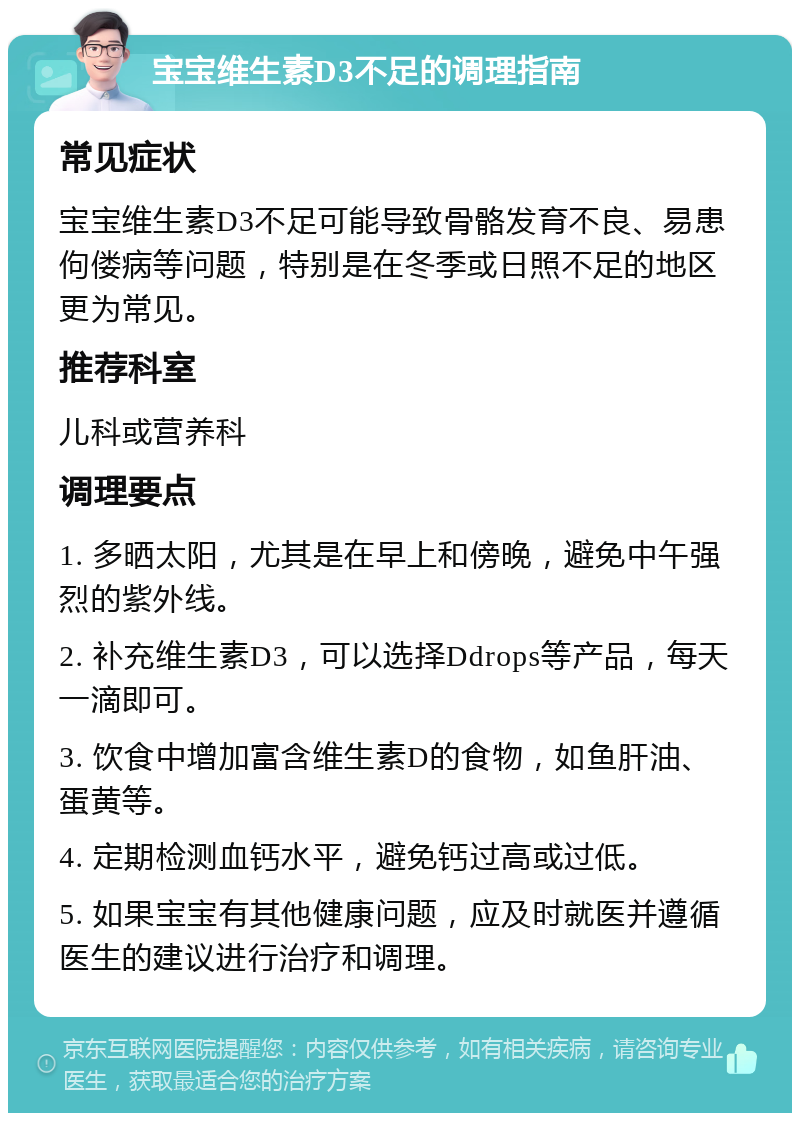 宝宝维生素D3不足的调理指南 常见症状 宝宝维生素D3不足可能导致骨骼发育不良、易患佝偻病等问题，特别是在冬季或日照不足的地区更为常见。 推荐科室 儿科或营养科 调理要点 1. 多晒太阳，尤其是在早上和傍晚，避免中午强烈的紫外线。 2. 补充维生素D3，可以选择Ddrops等产品，每天一滴即可。 3. 饮食中增加富含维生素D的食物，如鱼肝油、蛋黄等。 4. 定期检测血钙水平，避免钙过高或过低。 5. 如果宝宝有其他健康问题，应及时就医并遵循医生的建议进行治疗和调理。