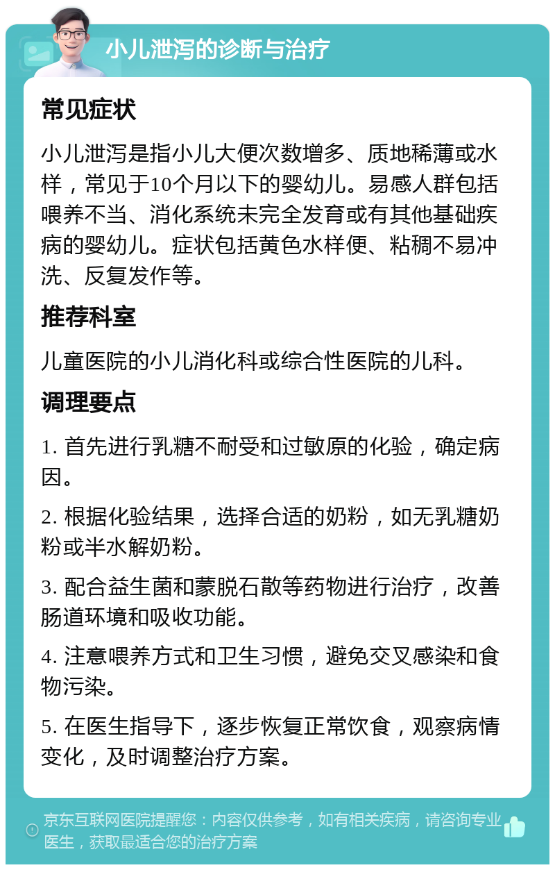 小儿泄泻的诊断与治疗 常见症状 小儿泄泻是指小儿大便次数增多、质地稀薄或水样，常见于10个月以下的婴幼儿。易感人群包括喂养不当、消化系统未完全发育或有其他基础疾病的婴幼儿。症状包括黄色水样便、粘稠不易冲洗、反复发作等。 推荐科室 儿童医院的小儿消化科或综合性医院的儿科。 调理要点 1. 首先进行乳糖不耐受和过敏原的化验，确定病因。 2. 根据化验结果，选择合适的奶粉，如无乳糖奶粉或半水解奶粉。 3. 配合益生菌和蒙脱石散等药物进行治疗，改善肠道环境和吸收功能。 4. 注意喂养方式和卫生习惯，避免交叉感染和食物污染。 5. 在医生指导下，逐步恢复正常饮食，观察病情变化，及时调整治疗方案。