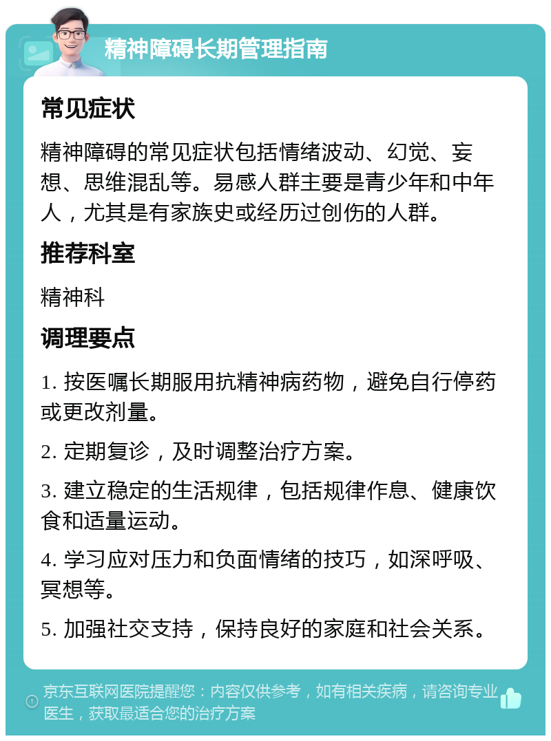 精神障碍长期管理指南 常见症状 精神障碍的常见症状包括情绪波动、幻觉、妄想、思维混乱等。易感人群主要是青少年和中年人，尤其是有家族史或经历过创伤的人群。 推荐科室 精神科 调理要点 1. 按医嘱长期服用抗精神病药物，避免自行停药或更改剂量。 2. 定期复诊，及时调整治疗方案。 3. 建立稳定的生活规律，包括规律作息、健康饮食和适量运动。 4. 学习应对压力和负面情绪的技巧，如深呼吸、冥想等。 5. 加强社交支持，保持良好的家庭和社会关系。