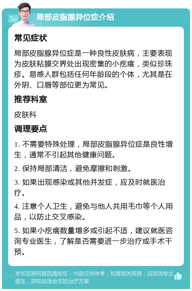 局部皮脂腺异位症介绍 常见症状 局部皮脂腺异位症是一种良性皮肤病，主要表现为皮肤粘膜交界处出现密集的小疙瘩，类似珍珠疹。易感人群包括任何年龄段的个体，尤其是在外阴、口唇等部位更为常见。 推荐科室 皮肤科 调理要点 1. 不需要特殊处理，局部皮脂腺异位症是良性增生，通常不引起其他健康问题。 2. 保持局部清洁，避免摩擦和刺激。 3. 如果出现感染或其他并发症，应及时就医治疗。 4. 注意个人卫生，避免与他人共用毛巾等个人用品，以防止交叉感染。 5. 如果小疙瘩数量增多或引起不适，建议就医咨询专业医生，了解是否需要进一步治疗或手术干预。