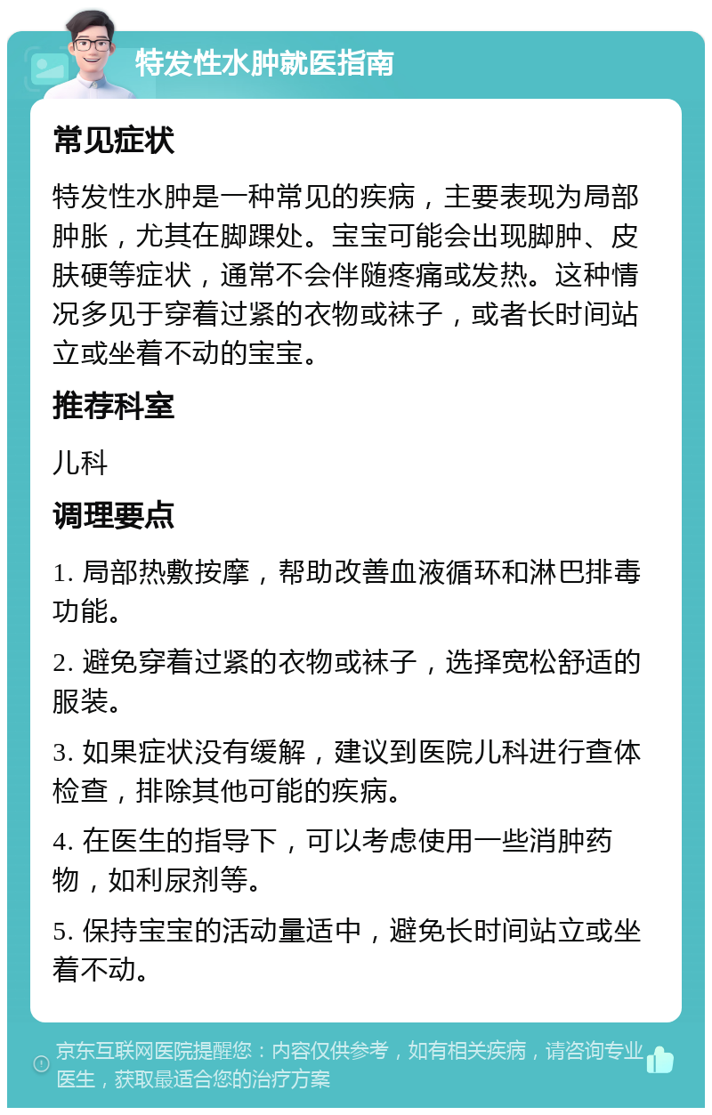 特发性水肿就医指南 常见症状 特发性水肿是一种常见的疾病，主要表现为局部肿胀，尤其在脚踝处。宝宝可能会出现脚肿、皮肤硬等症状，通常不会伴随疼痛或发热。这种情况多见于穿着过紧的衣物或袜子，或者长时间站立或坐着不动的宝宝。 推荐科室 儿科 调理要点 1. 局部热敷按摩，帮助改善血液循环和淋巴排毒功能。 2. 避免穿着过紧的衣物或袜子，选择宽松舒适的服装。 3. 如果症状没有缓解，建议到医院儿科进行查体检查，排除其他可能的疾病。 4. 在医生的指导下，可以考虑使用一些消肿药物，如利尿剂等。 5. 保持宝宝的活动量适中，避免长时间站立或坐着不动。