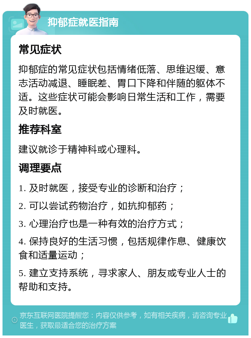 抑郁症就医指南 常见症状 抑郁症的常见症状包括情绪低落、思维迟缓、意志活动减退、睡眠差、胃口下降和伴随的躯体不适。这些症状可能会影响日常生活和工作，需要及时就医。 推荐科室 建议就诊于精神科或心理科。 调理要点 1. 及时就医，接受专业的诊断和治疗； 2. 可以尝试药物治疗，如抗抑郁药； 3. 心理治疗也是一种有效的治疗方式； 4. 保持良好的生活习惯，包括规律作息、健康饮食和适量运动； 5. 建立支持系统，寻求家人、朋友或专业人士的帮助和支持。