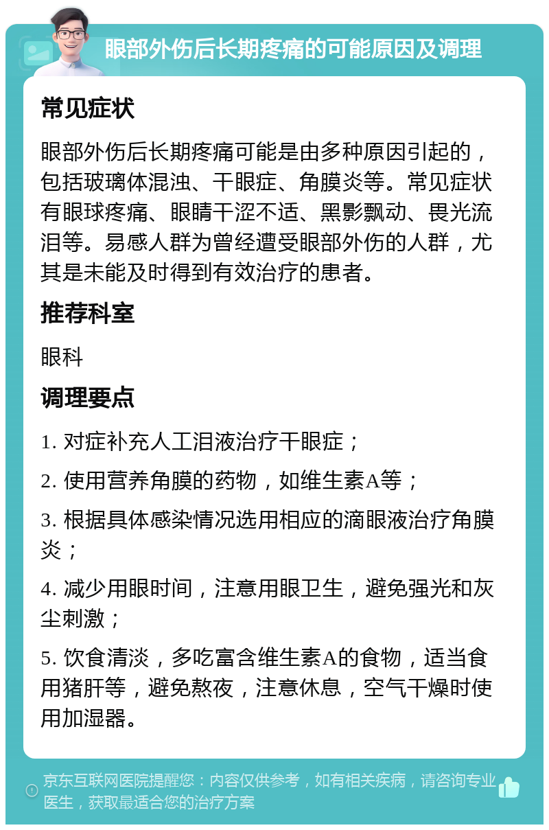 眼部外伤后长期疼痛的可能原因及调理 常见症状 眼部外伤后长期疼痛可能是由多种原因引起的，包括玻璃体混浊、干眼症、角膜炎等。常见症状有眼球疼痛、眼睛干涩不适、黑影飘动、畏光流泪等。易感人群为曾经遭受眼部外伤的人群，尤其是未能及时得到有效治疗的患者。 推荐科室 眼科 调理要点 1. 对症补充人工泪液治疗干眼症； 2. 使用营养角膜的药物，如维生素A等； 3. 根据具体感染情况选用相应的滴眼液治疗角膜炎； 4. 减少用眼时间，注意用眼卫生，避免强光和灰尘刺激； 5. 饮食清淡，多吃富含维生素A的食物，适当食用猪肝等，避免熬夜，注意休息，空气干燥时使用加湿器。