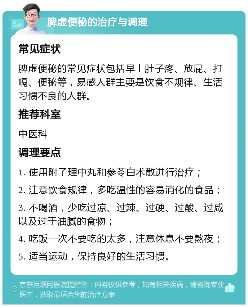 脾虚便秘的治疗与调理 常见症状 脾虚便秘的常见症状包括早上肚子疼、放屁、打嗝、便秘等，易感人群主要是饮食不规律、生活习惯不良的人群。 推荐科室 中医科 调理要点 1. 使用附子理中丸和参苓白术散进行治疗； 2. 注意饮食规律，多吃温性的容易消化的食品； 3. 不喝酒，少吃过凉、过辣、过硬、过酸、过咸以及过于油腻的食物； 4. 吃饭一次不要吃的太多，注意休息不要熬夜； 5. 适当运动，保持良好的生活习惯。