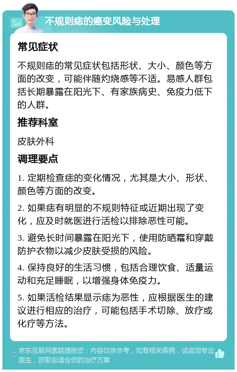 不规则痣的癌变风险与处理 常见症状 不规则痣的常见症状包括形状、大小、颜色等方面的改变，可能伴随灼烧感等不适。易感人群包括长期暴露在阳光下、有家族病史、免疫力低下的人群。 推荐科室 皮肤外科 调理要点 1. 定期检查痣的变化情况，尤其是大小、形状、颜色等方面的改变。 2. 如果痣有明显的不规则特征或近期出现了变化，应及时就医进行活检以排除恶性可能。 3. 避免长时间暴露在阳光下，使用防晒霜和穿戴防护衣物以减少皮肤受损的风险。 4. 保持良好的生活习惯，包括合理饮食、适量运动和充足睡眠，以增强身体免疫力。 5. 如果活检结果显示痣为恶性，应根据医生的建议进行相应的治疗，可能包括手术切除、放疗或化疗等方法。