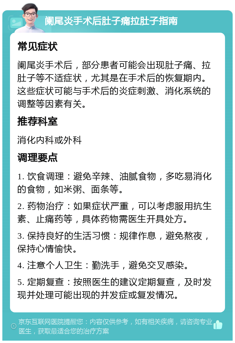 阑尾炎手术后肚子痛拉肚子指南 常见症状 阑尾炎手术后，部分患者可能会出现肚子痛、拉肚子等不适症状，尤其是在手术后的恢复期内。这些症状可能与手术后的炎症刺激、消化系统的调整等因素有关。 推荐科室 消化内科或外科 调理要点 1. 饮食调理：避免辛辣、油腻食物，多吃易消化的食物，如米粥、面条等。 2. 药物治疗：如果症状严重，可以考虑服用抗生素、止痛药等，具体药物需医生开具处方。 3. 保持良好的生活习惯：规律作息，避免熬夜，保持心情愉快。 4. 注意个人卫生：勤洗手，避免交叉感染。 5. 定期复查：按照医生的建议定期复查，及时发现并处理可能出现的并发症或复发情况。