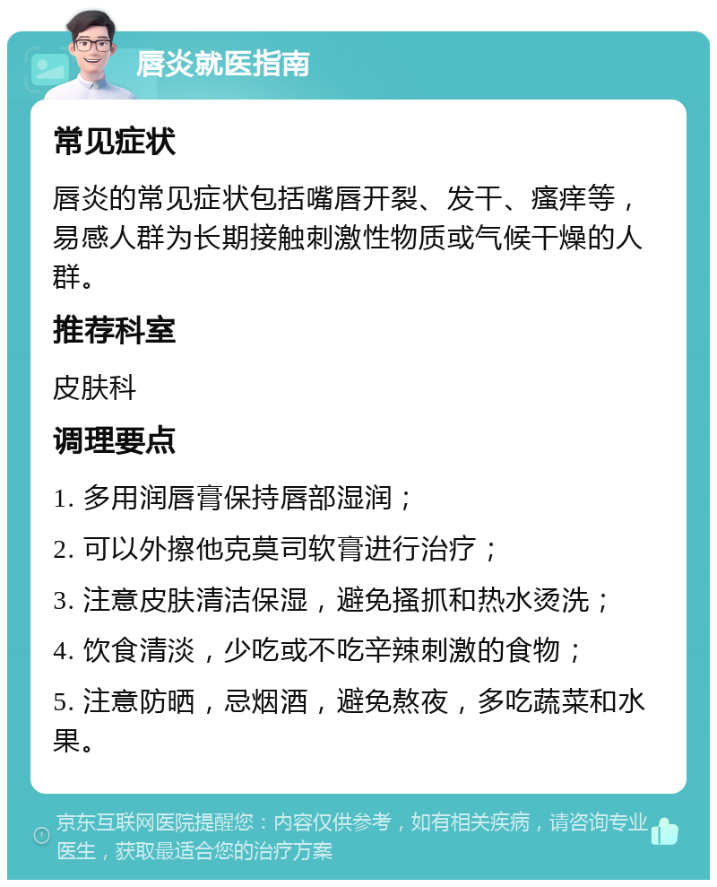 唇炎就医指南 常见症状 唇炎的常见症状包括嘴唇开裂、发干、瘙痒等，易感人群为长期接触刺激性物质或气候干燥的人群。 推荐科室 皮肤科 调理要点 1. 多用润唇膏保持唇部湿润； 2. 可以外擦他克莫司软膏进行治疗； 3. 注意皮肤清洁保湿，避免搔抓和热水烫洗； 4. 饮食清淡，少吃或不吃辛辣刺激的食物； 5. 注意防晒，忌烟酒，避免熬夜，多吃蔬菜和水果。