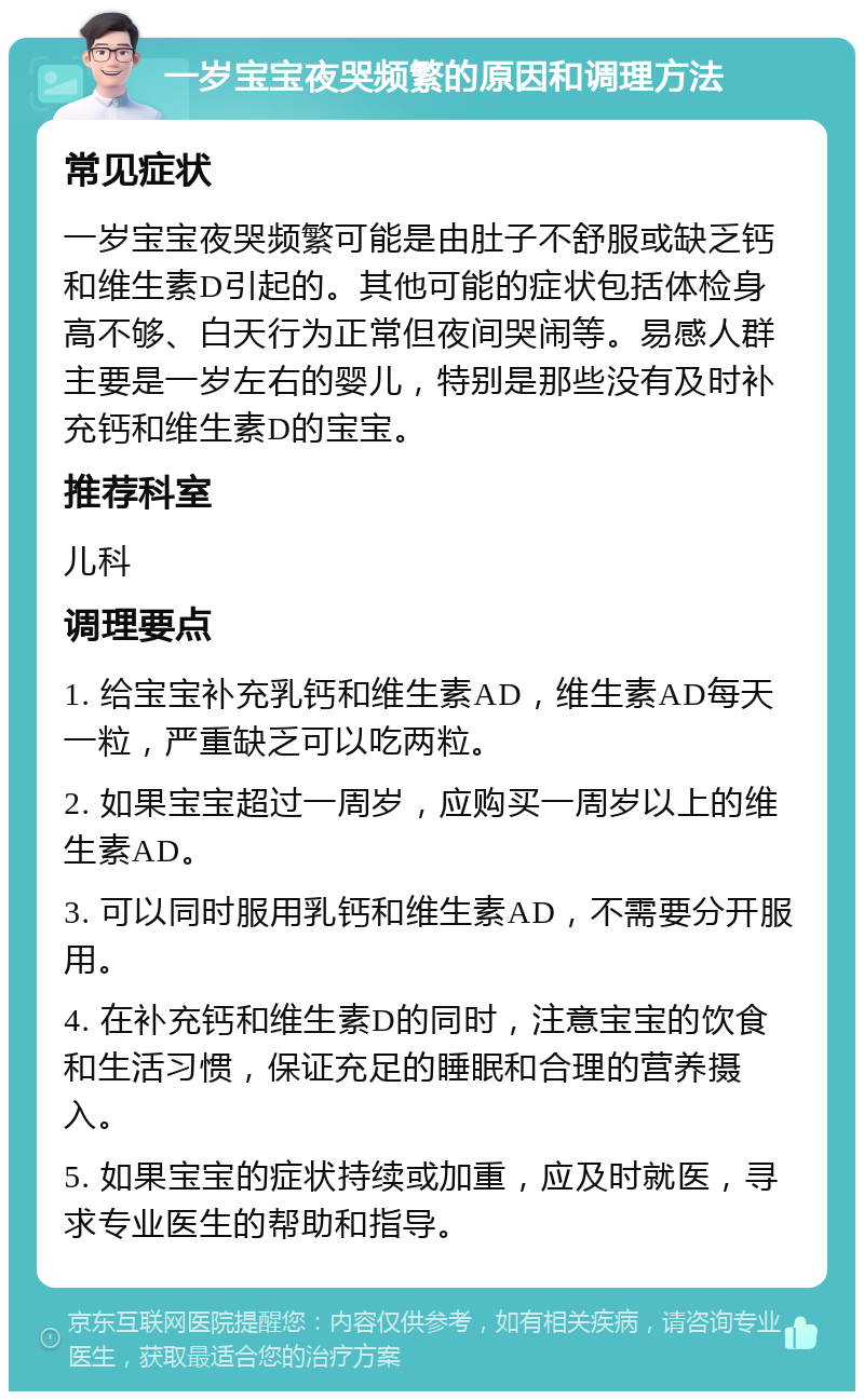 一岁宝宝夜哭频繁的原因和调理方法 常见症状 一岁宝宝夜哭频繁可能是由肚子不舒服或缺乏钙和维生素D引起的。其他可能的症状包括体检身高不够、白天行为正常但夜间哭闹等。易感人群主要是一岁左右的婴儿，特别是那些没有及时补充钙和维生素D的宝宝。 推荐科室 儿科 调理要点 1. 给宝宝补充乳钙和维生素AD，维生素AD每天一粒，严重缺乏可以吃两粒。 2. 如果宝宝超过一周岁，应购买一周岁以上的维生素AD。 3. 可以同时服用乳钙和维生素AD，不需要分开服用。 4. 在补充钙和维生素D的同时，注意宝宝的饮食和生活习惯，保证充足的睡眠和合理的营养摄入。 5. 如果宝宝的症状持续或加重，应及时就医，寻求专业医生的帮助和指导。