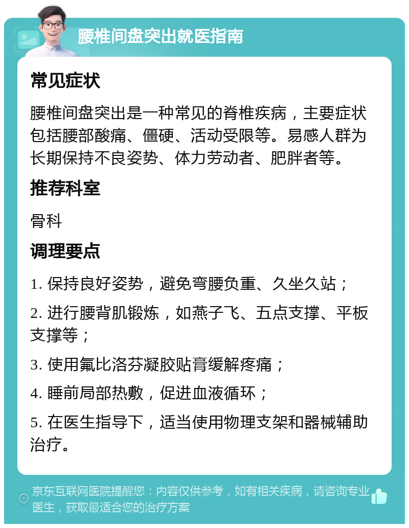 腰椎间盘突出就医指南 常见症状 腰椎间盘突出是一种常见的脊椎疾病，主要症状包括腰部酸痛、僵硬、活动受限等。易感人群为长期保持不良姿势、体力劳动者、肥胖者等。 推荐科室 骨科 调理要点 1. 保持良好姿势，避免弯腰负重、久坐久站； 2. 进行腰背肌锻炼，如燕子飞、五点支撑、平板支撑等； 3. 使用氟比洛芬凝胶贴膏缓解疼痛； 4. 睡前局部热敷，促进血液循环； 5. 在医生指导下，适当使用物理支架和器械辅助治疗。