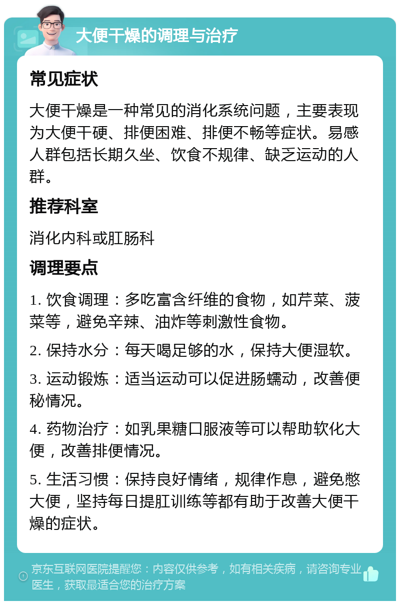 大便干燥的调理与治疗 常见症状 大便干燥是一种常见的消化系统问题，主要表现为大便干硬、排便困难、排便不畅等症状。易感人群包括长期久坐、饮食不规律、缺乏运动的人群。 推荐科室 消化内科或肛肠科 调理要点 1. 饮食调理：多吃富含纤维的食物，如芹菜、菠菜等，避免辛辣、油炸等刺激性食物。 2. 保持水分：每天喝足够的水，保持大便湿软。 3. 运动锻炼：适当运动可以促进肠蠕动，改善便秘情况。 4. 药物治疗：如乳果糖口服液等可以帮助软化大便，改善排便情况。 5. 生活习惯：保持良好情绪，规律作息，避免憋大便，坚持每日提肛训练等都有助于改善大便干燥的症状。