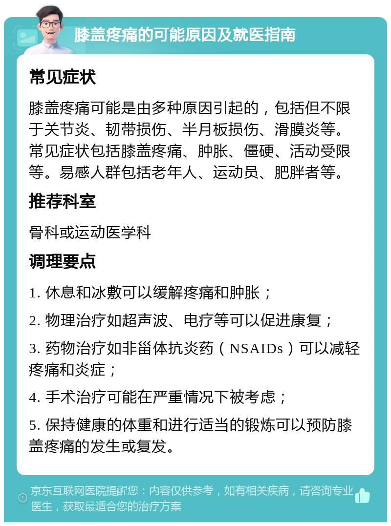 膝盖疼痛的可能原因及就医指南 常见症状 膝盖疼痛可能是由多种原因引起的，包括但不限于关节炎、韧带损伤、半月板损伤、滑膜炎等。常见症状包括膝盖疼痛、肿胀、僵硬、活动受限等。易感人群包括老年人、运动员、肥胖者等。 推荐科室 骨科或运动医学科 调理要点 1. 休息和冰敷可以缓解疼痛和肿胀； 2. 物理治疗如超声波、电疗等可以促进康复； 3. 药物治疗如非甾体抗炎药（NSAIDs）可以减轻疼痛和炎症； 4. 手术治疗可能在严重情况下被考虑； 5. 保持健康的体重和进行适当的锻炼可以预防膝盖疼痛的发生或复发。