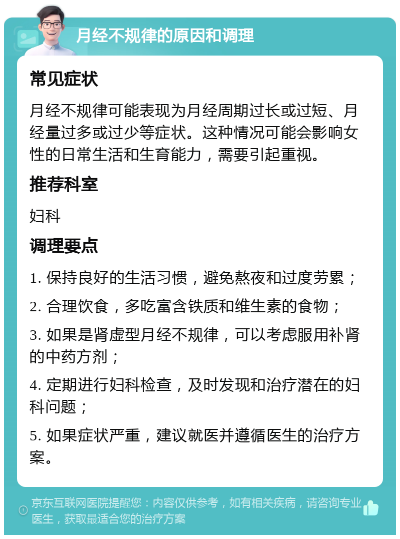 月经不规律的原因和调理 常见症状 月经不规律可能表现为月经周期过长或过短、月经量过多或过少等症状。这种情况可能会影响女性的日常生活和生育能力，需要引起重视。 推荐科室 妇科 调理要点 1. 保持良好的生活习惯，避免熬夜和过度劳累； 2. 合理饮食，多吃富含铁质和维生素的食物； 3. 如果是肾虚型月经不规律，可以考虑服用补肾的中药方剂； 4. 定期进行妇科检查，及时发现和治疗潜在的妇科问题； 5. 如果症状严重，建议就医并遵循医生的治疗方案。