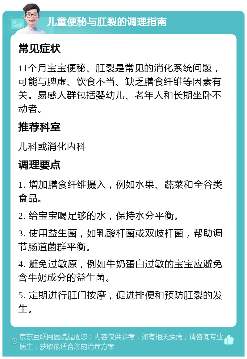 儿童便秘与肛裂的调理指南 常见症状 11个月宝宝便秘、肛裂是常见的消化系统问题，可能与脾虚、饮食不当、缺乏膳食纤维等因素有关。易感人群包括婴幼儿、老年人和长期坐卧不动者。 推荐科室 儿科或消化内科 调理要点 1. 增加膳食纤维摄入，例如水果、蔬菜和全谷类食品。 2. 给宝宝喝足够的水，保持水分平衡。 3. 使用益生菌，如乳酸杆菌或双歧杆菌，帮助调节肠道菌群平衡。 4. 避免过敏原，例如牛奶蛋白过敏的宝宝应避免含牛奶成分的益生菌。 5. 定期进行肛门按摩，促进排便和预防肛裂的发生。