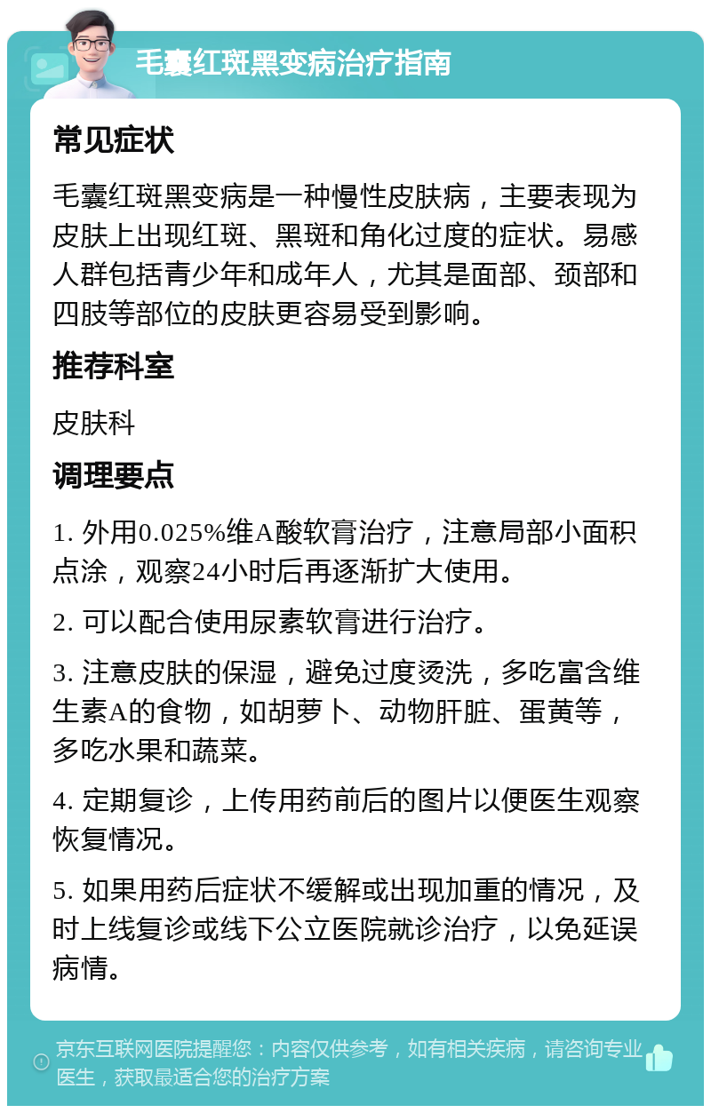 毛囊红斑黑变病治疗指南 常见症状 毛囊红斑黑变病是一种慢性皮肤病，主要表现为皮肤上出现红斑、黑斑和角化过度的症状。易感人群包括青少年和成年人，尤其是面部、颈部和四肢等部位的皮肤更容易受到影响。 推荐科室 皮肤科 调理要点 1. 外用0.025%维A酸软膏治疗，注意局部小面积点涂，观察24小时后再逐渐扩大使用。 2. 可以配合使用尿素软膏进行治疗。 3. 注意皮肤的保湿，避免过度烫洗，多吃富含维生素A的食物，如胡萝卜、动物肝脏、蛋黄等，多吃水果和蔬菜。 4. 定期复诊，上传用药前后的图片以便医生观察恢复情况。 5. 如果用药后症状不缓解或出现加重的情况，及时上线复诊或线下公立医院就诊治疗，以免延误病情。