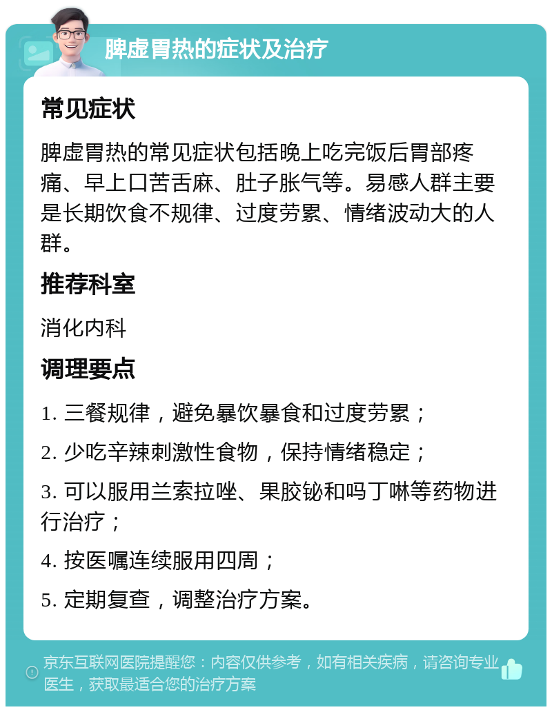 脾虚胃热的症状及治疗 常见症状 脾虚胃热的常见症状包括晚上吃完饭后胃部疼痛、早上口苦舌麻、肚子胀气等。易感人群主要是长期饮食不规律、过度劳累、情绪波动大的人群。 推荐科室 消化内科 调理要点 1. 三餐规律，避免暴饮暴食和过度劳累； 2. 少吃辛辣刺激性食物，保持情绪稳定； 3. 可以服用兰索拉唑、果胶铋和吗丁啉等药物进行治疗； 4. 按医嘱连续服用四周； 5. 定期复查，调整治疗方案。