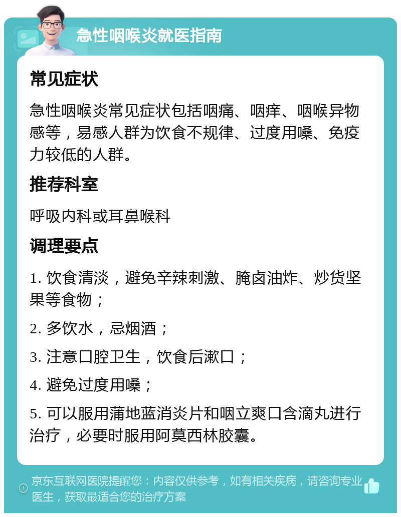 急性咽喉炎就医指南 常见症状 急性咽喉炎常见症状包括咽痛、咽痒、咽喉异物感等，易感人群为饮食不规律、过度用嗓、免疫力较低的人群。 推荐科室 呼吸内科或耳鼻喉科 调理要点 1. 饮食清淡，避免辛辣刺激、腌卤油炸、炒货坚果等食物； 2. 多饮水，忌烟酒； 3. 注意口腔卫生，饮食后漱口； 4. 避免过度用嗓； 5. 可以服用蒲地蓝消炎片和咽立爽口含滴丸进行治疗，必要时服用阿莫西林胶囊。