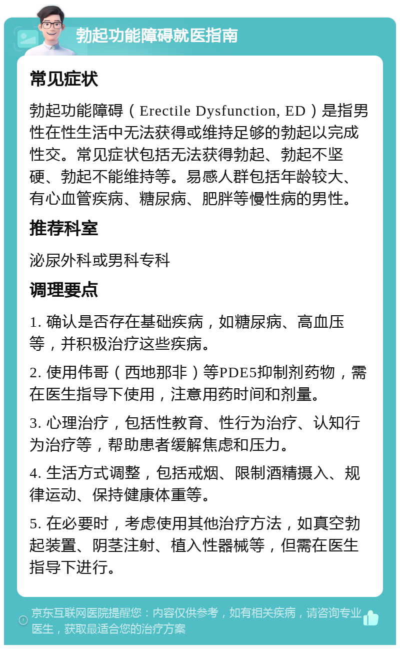 勃起功能障碍就医指南 常见症状 勃起功能障碍（Erectile Dysfunction, ED）是指男性在性生活中无法获得或维持足够的勃起以完成性交。常见症状包括无法获得勃起、勃起不坚硬、勃起不能维持等。易感人群包括年龄较大、有心血管疾病、糖尿病、肥胖等慢性病的男性。 推荐科室 泌尿外科或男科专科 调理要点 1. 确认是否存在基础疾病，如糖尿病、高血压等，并积极治疗这些疾病。 2. 使用伟哥（西地那非）等PDE5抑制剂药物，需在医生指导下使用，注意用药时间和剂量。 3. 心理治疗，包括性教育、性行为治疗、认知行为治疗等，帮助患者缓解焦虑和压力。 4. 生活方式调整，包括戒烟、限制酒精摄入、规律运动、保持健康体重等。 5. 在必要时，考虑使用其他治疗方法，如真空勃起装置、阴茎注射、植入性器械等，但需在医生指导下进行。