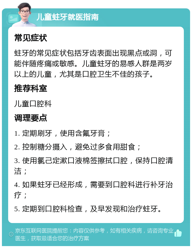 儿童蛀牙就医指南 常见症状 蛀牙的常见症状包括牙齿表面出现黑点或洞，可能伴随疼痛或敏感。儿童蛀牙的易感人群是两岁以上的儿童，尤其是口腔卫生不佳的孩子。 推荐科室 儿童口腔科 调理要点 1. 定期刷牙，使用含氟牙膏； 2. 控制糖分摄入，避免过多食用甜食； 3. 使用氯己定漱口液棉签擦拭口腔，保持口腔清洁； 4. 如果蛀牙已经形成，需要到口腔科进行补牙治疗； 5. 定期到口腔科检查，及早发现和治疗蛀牙。