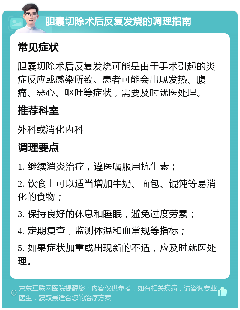 胆囊切除术后反复发烧的调理指南 常见症状 胆囊切除术后反复发烧可能是由于手术引起的炎症反应或感染所致。患者可能会出现发热、腹痛、恶心、呕吐等症状，需要及时就医处理。 推荐科室 外科或消化内科 调理要点 1. 继续消炎治疗，遵医嘱服用抗生素； 2. 饮食上可以适当增加牛奶、面包、馄饨等易消化的食物； 3. 保持良好的休息和睡眠，避免过度劳累； 4. 定期复查，监测体温和血常规等指标； 5. 如果症状加重或出现新的不适，应及时就医处理。