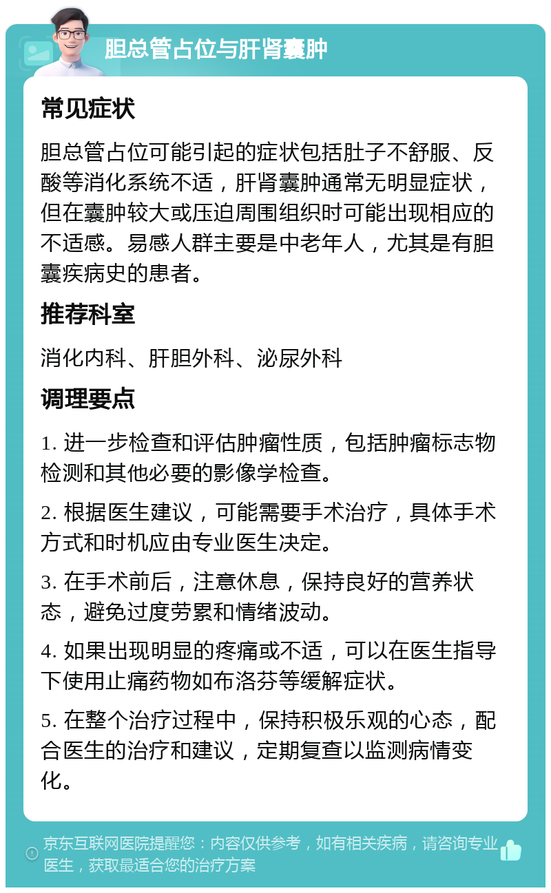 胆总管占位与肝肾囊肿 常见症状 胆总管占位可能引起的症状包括肚子不舒服、反酸等消化系统不适，肝肾囊肿通常无明显症状，但在囊肿较大或压迫周围组织时可能出现相应的不适感。易感人群主要是中老年人，尤其是有胆囊疾病史的患者。 推荐科室 消化内科、肝胆外科、泌尿外科 调理要点 1. 进一步检查和评估肿瘤性质，包括肿瘤标志物检测和其他必要的影像学检查。 2. 根据医生建议，可能需要手术治疗，具体手术方式和时机应由专业医生决定。 3. 在手术前后，注意休息，保持良好的营养状态，避免过度劳累和情绪波动。 4. 如果出现明显的疼痛或不适，可以在医生指导下使用止痛药物如布洛芬等缓解症状。 5. 在整个治疗过程中，保持积极乐观的心态，配合医生的治疗和建议，定期复查以监测病情变化。