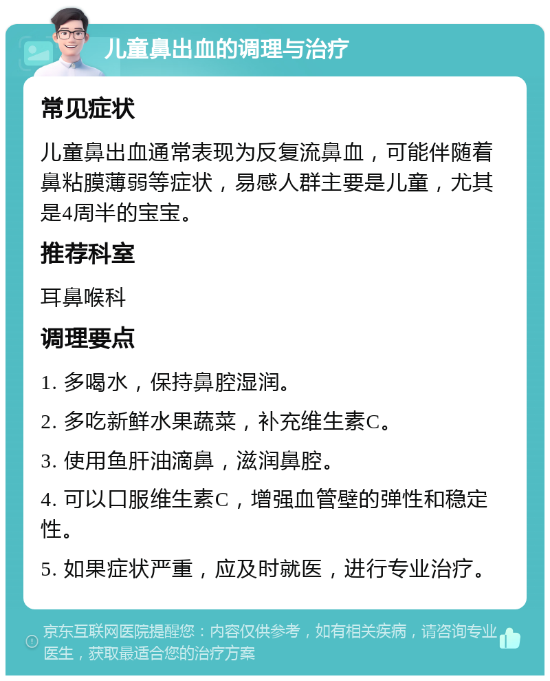 儿童鼻出血的调理与治疗 常见症状 儿童鼻出血通常表现为反复流鼻血，可能伴随着鼻粘膜薄弱等症状，易感人群主要是儿童，尤其是4周半的宝宝。 推荐科室 耳鼻喉科 调理要点 1. 多喝水，保持鼻腔湿润。 2. 多吃新鲜水果蔬菜，补充维生素C。 3. 使用鱼肝油滴鼻，滋润鼻腔。 4. 可以口服维生素C，增强血管壁的弹性和稳定性。 5. 如果症状严重，应及时就医，进行专业治疗。