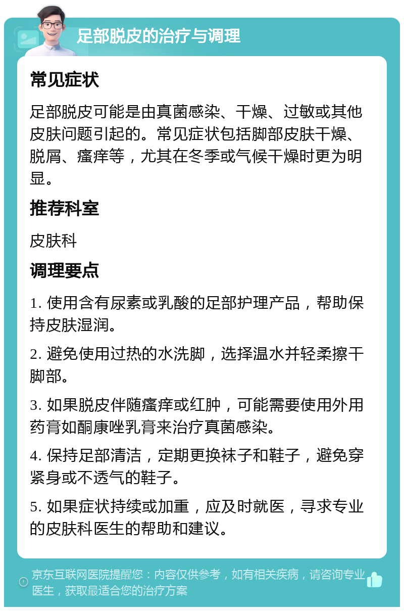 足部脱皮的治疗与调理 常见症状 足部脱皮可能是由真菌感染、干燥、过敏或其他皮肤问题引起的。常见症状包括脚部皮肤干燥、脱屑、瘙痒等，尤其在冬季或气候干燥时更为明显。 推荐科室 皮肤科 调理要点 1. 使用含有尿素或乳酸的足部护理产品，帮助保持皮肤湿润。 2. 避免使用过热的水洗脚，选择温水并轻柔擦干脚部。 3. 如果脱皮伴随瘙痒或红肿，可能需要使用外用药膏如酮康唑乳膏来治疗真菌感染。 4. 保持足部清洁，定期更换袜子和鞋子，避免穿紧身或不透气的鞋子。 5. 如果症状持续或加重，应及时就医，寻求专业的皮肤科医生的帮助和建议。