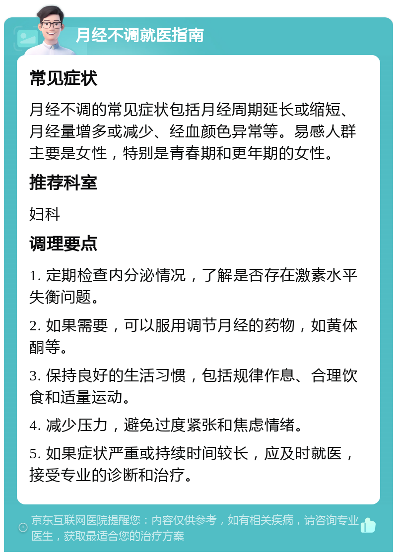 月经不调就医指南 常见症状 月经不调的常见症状包括月经周期延长或缩短、月经量增多或减少、经血颜色异常等。易感人群主要是女性，特别是青春期和更年期的女性。 推荐科室 妇科 调理要点 1. 定期检查内分泌情况，了解是否存在激素水平失衡问题。 2. 如果需要，可以服用调节月经的药物，如黄体酮等。 3. 保持良好的生活习惯，包括规律作息、合理饮食和适量运动。 4. 减少压力，避免过度紧张和焦虑情绪。 5. 如果症状严重或持续时间较长，应及时就医，接受专业的诊断和治疗。